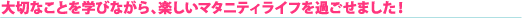 大切なことを学びながら、楽しいマタニティライフを過ごせました!